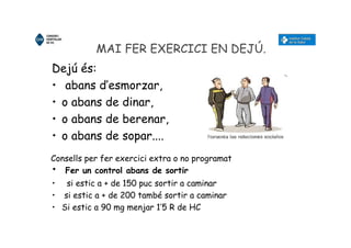 MAI FER EXERCICI EN DEJÚ.
Dejú és:
• abans d’esmorzar,
• o abans de dinar,
• o abans de berenar,
• o abans de sopar....
• Fer un control abans de sortir
• si estic a + de 150 puc sortir a caminar
• si estic a + de 200 també sortir a caminar
• Si estic a 90 mg menjar 1’5 R de HC
Consells per fer exercici extra o no programat
 
