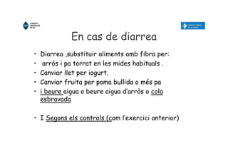 En cas de diarrea
• Diarrea ,substituir aliments amb fibra per:
• arròs i pa torrat en les mides habituals .
• Canviar llet per iogurt,
• Canviar fruita per poma bullida o més pa
• i beure aigua o beure aigua d’arròs o cola
esbravada
• I Segons els controls (com l’exercici anterior)
 