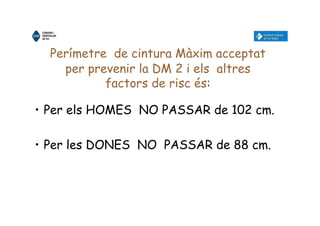 Perímetre de cintura Màxim acceptat
per prevenir la DM 2 i els altres
factors de risc és:
• Per els HOMES NO PASSAR de 102 cm.
• Per les DONES NO PASSAR de 88 cm.
 