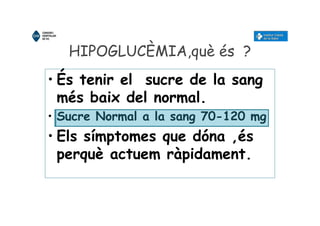 HIPOGLUCÈMIA,què és ?
• És tenir el sucre de la sang
més baix del normal.
• Sucre Normal a la sang 70-120 mg
• Els símptomes que dóna ,és
perquè actuem ràpidament.
 