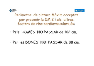 Perímetre de cintura Màxim acceptat
per prevenir la DM 2 i els altres
factors de risc cardiovasculars és:
• Pels HOMES NO PASSAR de 102 cm.
• Per les DONES NO PASSAR de 88 cm.
 