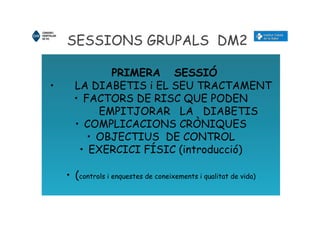 SESSIONS GRUPALS DM2
PRIMERA SESSIÓ
• LA DIABETIS i EL SEU TRACTAMENT
• FACTORS DE RISC QUE PODEN
EMPITJORAR LA DIABETIS
• COMPLICACIONS CRÒNIQUES
• OBJECTIUS DE CONTROL
• EXERCICI FÍSIC (introducció)
• (controls i enquestes de coneixements i qualitat de vida)
 