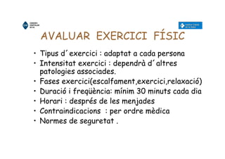 AVALUAR EXERCICI FÍSIC
• Tipus d´exercici : adaptat a cada persona
• Intensitat exercici : dependrà d´altres
patologies associades.
• Fases exercici(escalfament,exercici,relaxació)
• Duració i freqüència: mínim 30 minuts cada dia
• Horari : després de les menjades
• Contraindicacions : per ordre mèdica
• Normes de seguretat .
 