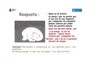 Resposta : • Quan un ós hiverna
no menja i per no perdre pes
el seu cos fa una regulació
per compensar-ho consumint
poques calories per poder
viure (en gastarà menys)
• Quan una persona menja poc
o no menja el cos ho
detecta i gasta menys
calories per compensar-ho.
Pertant, com l´ós no s´aprimarà
deixant de menjar
Conclusió : No menjant o menjant poc no ens aprimem gaire i ens
debilitem.
► Hem de menjar el que ens correspon i fer més activitat .
 
