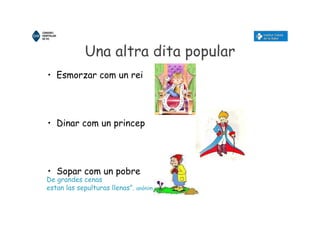 Una altra dita popular
• Esmorzar com un rei
• Dinar com un princep
• Sopar com un pobre
De grandes cenas
estan las sepulturas llenas”. anònim
 