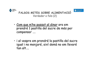 FALSOS MITES SOBRE ALIMENTACIÓ
Verdader o fals (2)
• Com que m’he passat al dinar ara em
prendré 1 pastilla del sucre de més per
compensar ….
• i al vespre em prendré la pastilla del sucre
igual i no menjaré, així demà no em llevaré
tan alt….
 