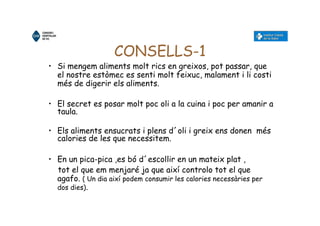 CONSELLS-1
• Si mengem aliments molt rics en greixos, pot passar, que
el nostre estòmec es senti molt feixuc, malament i li costi
més de digerir els aliments.
• El secret es posar molt poc oli a la cuina i poc per amanir a
taula.
• Els aliments ensucrats i plens d´oli i greix ens donen més
calories de les que necessitem.
• En un pica-pica ,es bó d´escollir en un mateix plat ,
tot el que em menjaré ja que així controlo tot el que
agafo. ( Un dia així podem consumir les calories necessàries per
dos dies).
 
