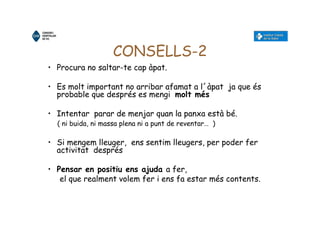 CONSELLS-2
• Procura no saltar-te cap àpat.
• Es molt important no arribar afamat a l´àpat ja que és
probable que després es mengi molt més
• Intentar parar de menjar quan la panxa està bé.
( ni buida, ni massa plena ni a punt de reventar… )
• Si mengem lleuger, ens sentim lleugers, per poder fer
activitat després
• Pensar en positiu ens ajuda a fer,
el que realment volem fer i ens fa estar més contents.
 