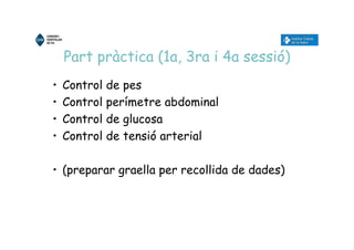 Part pràctica (1a, 3ra i 4a sessió)
• Control de pes
• Control perímetre abdominal
• Control de glucosa
• Control de tensió arterial
• (preparar graella per recollida de dades)
 