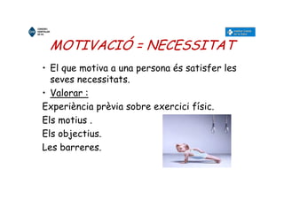 MOTIVACIÓ = NECESSITAT
• El que motiva a una persona és satisfer les
seves necessitats.
• Valorar :
Experiència prèvia sobre exercici físic.
Els motius .
Els objectius.
Les barreres.
 