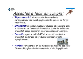 Aspectes a tenir en compte:
• Tipus exercici: els exercicis de resistència
cardiovascular són més hipoglicemiants que els de força-
resistència.
• Intensitat:el consum muscular glucosa es relaciona amb
la intensitat de l’exercici- exercicis curts de molta alta
intensitat poden ocasionar hiperglucemia post-exercici.
• Duració: a partir del 30-45’ d´ exercici realitzat a
intensitat moderada es produeix un major efecte
hipoglicemiant.
• Horari: fer exercici en els moments de màxima acció de
fàrmacs hipoglicemiants incrementa el risc hipoglicemia.
 
