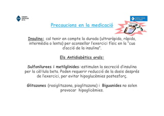 Precaucions en la medicació
Insulina: cal tenir en compte la durada (ultraràpida, ràpida,
intermèdia o lenta) per aconsellar l’exercici físic en la “cua
d’acció de la insulina”.
Els Antidiabètics orals:
Sulfonilurees i metilglinides: estimulen la secreció d’insulina
per la cèl·lula beta. Poden requerir reducció de la dosis després
de l’exercici, per evitar hipoglucèmies postesforç.
Glitazones (rosiglitazona, pioglitazona) i Biguanides no solen
provocar hipoglicèmies.
 