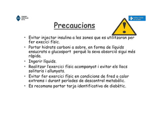 Precaucions
• Evitar injectar insulina a les zones que es utilitzaran per
fer execici físic.
• Portar hidrats carboni a sobre, en forma de líquids
ensucrats o glucosport perquè la seva absorció sigui més
ràpida.
• Ingerir líquids.
• Realitzar l’exercici físic acompanyat i evitar els llocs
solitaris i allunyats.
• Evitar fer exercici físic en condicions de fred o calor
extrems i durant períodes de descontrol metabòlic.
• Es recomana portar tarja identificativa de diabètic.
 