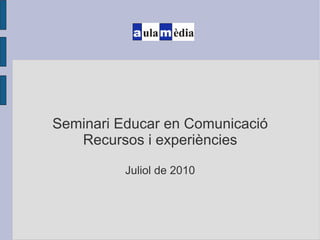 Seminari Educar en Comunicació Recursos i experiències Juliol de 2010 