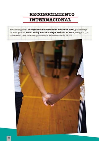 10
KiVa consiguió el European Crime Prevention Award en 2009, y un ensayo
de KiVa ganó el Social Policy Award al mejor artículo en 2012, otorgado por
la Sociedad para la Investigación en la Adolescencia de EE.UU.
RECONOCIMIENTO
INTERNACIONAL
 
