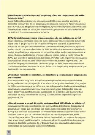 ¿De dónde surgió la idea para el proyecto y cómo son las personas que están
detrás de todo?
Antti Kalliomäki, ministro de educación en 2006, quiso prestar atención al
bienestar escolar. Uno de los programas dedicados a mejorarlo fue precisamente
el de KiVa Koulu. Mi grupo de investigación y yo llevamos ya 25 años estudiando
las relaciones entre los niños y el acoso escolar, por lo cual muchas actividades
de KiVa son fruto de una madura reflexión.
KiVa Koulu intenta prevenir el acoso escolar. ¿De qué métodos se sirve?
Una de las ideas centrales es que se puede disminuir el acoso escolar influyendo
sobre todo el grupo, no sólo en los acosadores y sus víctimas. La manera de
actuar de los testigos del acoso escolar puede mantener el problema o ayudar a
acabar con él, por eso en las clases de KiVa se tratan los fenómenos interrelacio-
nados, se reflexiona y se practica en comunidad sobre las formas de oponerse al
acoso. Durante las lecciones y/o entre ellas es posible jugar al juego virtual de
KiVa, que ejercita lo aprendido en las clases. Por otro lado, el proyecto cuenta con
instrucciones sencillas para casos de acoso escolar, si éstos se producen. Las
escuelas del programa también tienen un grupo de KiVa, cuya responsabilidad
consiste en resolver los casos de acoso, hablar con las partes y asegurarse de que
la situación ha sido resuelta.
¿Cómo han recibido los maestros, los directores y los alumnos el programa en
las escuelas?
Han reaccionado muy bien. Anualmente recogemos las reacciones sobre este
tema y sabemos que, por ejemplo, a los alumnos les gustan las clases y los juegos
de KiVa: especialmente a los niños que han sido acosados. Cada escuela realiza el
programa de una manera propia, y parece que el apoyo del director tiene un
papel decisivo en la intensidad de la ejecución en el colegio. Los maestros han
calificado de muy eficientes las clases y las discusiones organizadas por los
grupos de KiVa.
¿De qué manera y en qué dirección se desarrollará KiVa Koulu en el futuro?
Constantemente nos encontramos con nuevas ideas: intentamos desarrollar el
programa de modo que se adecúe aún más a las necesidades de sus usuarios.
KiVa y sus socios de colaboración internacionales forman una comunidad donde
las ideas creadas por un miembro, o incluso los cambios que realiza, están
disponibles para todos. Últimamente hemos desarrollado un sistema de sugeren-
cias, a través del cual los colegios reciben anualmente estadísticas de su propia
situación. También los juegos de ordenador han sido adaptados a las nuevas
tecnologías: se pueden jugar incluso con tabletas.
12
 