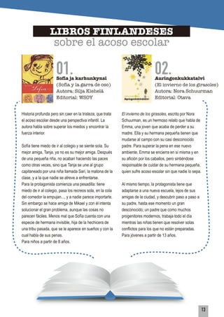 01.
LIBROS FINLANDESES
sobre el acoso escolar
Sofia ja karhunkynsi
(Sofía y la garra de oso)
Autora: Silja Kiehelä
Editorial: WSOY
02.Auringonkukkatalvi
(El invierno de los girasoles)
Autora: Nora Schuurman
Editorial: Otava
Historia profunda pero sin caer en la tristeza, que trata
el acoso escolar desde una perspectiva infantil. La
autora habla sobre superar los miedos y encontrar la
fuerza interior.
Sofía tiene miedo de ir al colegio y se siente sola. Su
mejor amiga, Tanja, ya no es su mejor amiga. Después
de una pequeña riña, no acaban haciendo las paces
como otras veces, sino que Tanja se une al grupo
capitaneado por una niña llamada Sari, la matona de la
clase, y a la que nadie se atreve a enfrentarse.
Para la protagonista comienza una pesadilla: tiene
miedo de ir al colegio, pasa los recreos sola, en la cola
del comedor la empujan..., y a nadie parece importarle.
Sin embargo se hace amiga de Mikael y con él intenta
solucionar el gran problema, aunque las cosas no
parecen fáciles. Menos mal que Sofía cuenta con una
especie de hermana invisible, hija de la hechicera de
una tribu pasada, que se le aparece en sueños y con la
cual habla de sus penas.
Para niños a partir de 8 años.
El invierno de los girasoles, escrito por Nora
Schuurman, es un hermoso relato que habla de
Emma, una joven que acaba de perder a su
madre. Ella y su hermana pequeña tienen que
mudarse al campo con su casi desconocido
padre. Para superar la pena en ese nuevo
ambiente, Emma se encierra en sí misma y en
su aﬁción por los caballos, pero sintiéndose
responsable de cuidar de su hermana pequeña,
quien sufre acoso escolar sin que nadie lo sepa.
Al mismo tiempo, la protagonista tiene que
adaptarse a una nueva escuela, lejos de sus
amigas de la ciudad, y descubrir paso a paso a
su padre, hasta ese momento un gran
desconocido; un padre que como muchos
progenitores modernos, trabaja todo el día
mientras las niñas tienen que resolver solas
conflictos para los que no están preparadas.
Para jóvenes a partir de 13 años.
13
 