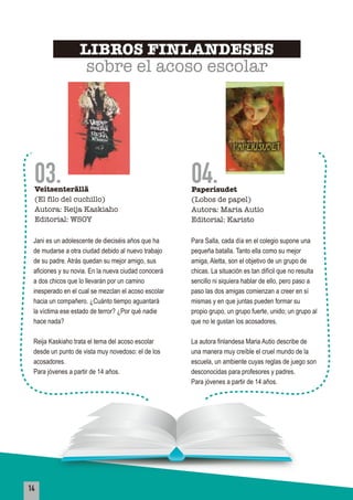14
03.Veitsenterällä
(El filo del cuchillo)
Autora: Reija Kaskiaho
Editorial: WSOY
04.Paperisudet
(Lobos de papel)
Autora: Maria Autio
Editorial: Karisto
Jani es un adolescente de dieciséis años que ha
de mudarse a otra ciudad debido al nuevo trabajo
de su padre. Atrás quedan su mejor amigo, sus
aficiones y su novia. En la nueva ciudad conocerá
a dos chicos que lo llevarán por un camino
inesperado en el cual se mezclan el acoso escolar
hacia un compañero. ¿Cuánto tiempo aguantará
la víctima ese estado de terror? ¿Por qué nadie
hace nada?
Reija Kaskiaho trata el tema del acoso escolar
desde un punto de vista muy novedoso: el de los
acosadores.
Para jóvenes a partir de 14 años.
Para Salla, cada día en el colegio supone una
pequeña batalla. Tanto ella como su mejor
amiga, Aletta, son el objetivo de un grupo de
chicas. La situación es tan difícil que no resulta
sencillo ni siquiera hablar de ello, pero paso a
paso las dos amigas comienzan a creer en sí
mismas y en que juntas pueden formar su
propio grupo, un grupo fuerte, unido; un grupo al
que no le gustan los acosadores.
La autora finlandesa Maria Autio describe de
una manera muy creíble el cruel mundo de la
escuela, un ambiente cuyas reglas de juego son
desconocidas para profesores y padres.
Para jóvenes a partir de 14 años.
LIBROS FINLANDESES
sobre el acoso escolar
 
