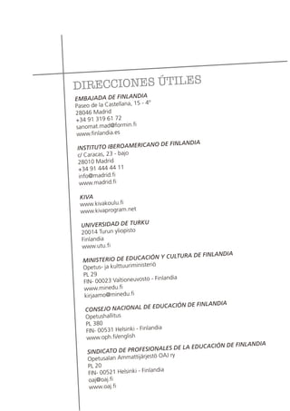 DIRECCIONES ÚTILES
EMBAJADA DE FINLANDIA
Paseo de la Castellana, 15 - 4º
28046 Madrid
+34 91 319 61 72
sanomat.mad@formin.fi
www.finlandia.es
INSTITUTO IBEROAMERICANO DE FINLANDIA
c/ Caracas, 23 - bajo
28010 Madrid
+34 91 444 44 11
info@madrid.fi
www.madrid.fi
KIVA
www.kivakoulu.fi
www.kivaprogram.net
UNIVERSIDAD DE TURKU
20014 Turun yliopisto
Finlandia
www.utu.fi
MINISTERIO DE EDUCACIÓN Y CULTURA DE FINLANDIA
Opetus- ja kulttuuriministeriö
PL 29
FIN- 00023 Valtioneuvosto - Finlandia
www.minedu.fi
kirjaamo@minedu.fi
CONSEJO NACIONAL DE EDUCACIÓN DE FINLANDIA
Opetushallitus
PL 380
FIN- 00531 Helsinki - Finlandia
www.oph.fi/english
SINDICATO DE PROFESIONALES DE LA EDUCACIÓN DE FINLANDIA
Opetusalan Ammattijärjestö OAJ ry
PL 20
FIN- 00521 Helsinki - Finlandia
oaj@oaj.fi
www.oaj.fi
 