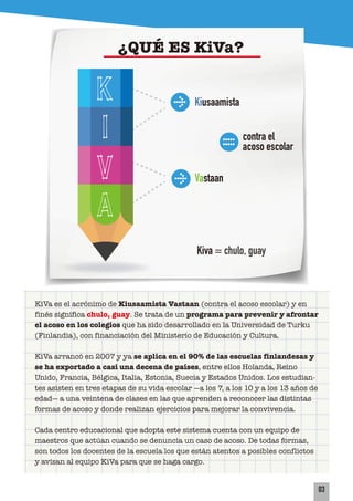 Kiusaamista
contra el
acoso escolar
Kiva = chulo, guay
Vastaan
KiVa es el acrónimo de Kiusaamista Vastaan (contra el acoso escolar) y en
finés significa chulo, guay. Se trata de un programa para prevenir y afrontar
el acoso en los colegios que ha sido desarrollado en la Universidad de Turku
(Finlandia), con financiación del Ministerio de Educación y Cultura.
KiVa arrancó en 2007 y ya se aplica en el 90% de las escuelas finlandesas y
se ha exportado a casi una decena de países, entre ellos Holanda, Reino
Unido, Francia, Bélgica, Italia, Estonia, Suecia y Estados Unidos. Los estudian-
tes asisten en tres etapas de su vida escolar —a los 7, a los 10 y a los 13 años de
edad— a una veintena de clases en las que aprenden a reconocer las distintas
formas de acoso y donde realizan ejercicios para mejorar la convivencia.
Cada centro educacional que adopta este sistema cuenta con un equipo de
maestros que actúan cuando se denuncia un caso de acoso. De todas formas,
son todos los docentes de la escuela los que están atentos a posibles conflictos
y avisan al equipo KiVa para que se haga cargo.
03
¿QUÉ ES KiVa?
K
i
v
a
 
