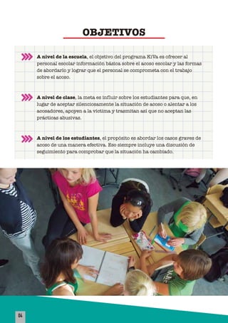 A nivel de la escuela, el objetivo del programa KiVa es ofrecer al
personal escolar información básica sobre el acoso escolar y las formas
de abordarlo y lograr que el personal se comprometa con el trabajo
sobre el acoso.
A nivel de clase, la meta es influir sobre los estudiantes para que, en
lugar de aceptar silenciosamente la situación de acoso o alentar a los
acosadores, apoyen a la víctima y trasmitan así que no aceptan las
prácticas abusivas.
A nivel de los estudiantes, el propósito es abordar los casos graves de
acoso de una manera efectiva. Eso siempre incluye una discusión de
seguimiento para comprobar que la situación ha cambiado.
OBJETIVOS
04
 