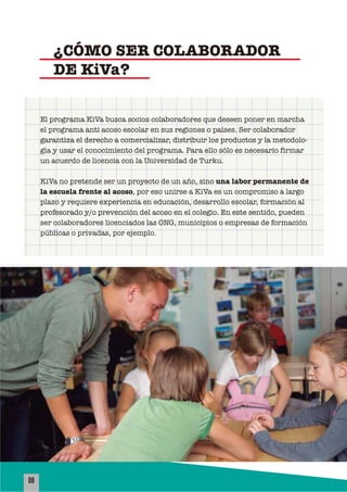 08
El programa KiVa busca socios colaboradores que deseen poner en marcha
el programa anti acoso escolar en sus regiones o países. Ser colaborador
garantiza el derecho a comercializar, distribuir los productos y la metodolo-
gía y usar el conocimiento del programa. Para ello sólo es necesario firmar
un acuerdo de licencia con la Universidad de Turku.
KiVa no pretende ser un proyecto de un año, sino una labor permanente de
la escuela frente al acoso, por eso unirse a KiVa es un compromiso a largo
plazo y requiere experiencia en educación, desarrollo escolar, formación al
profesorado y/o prevención del acoso en el colegio. En este sentido, pueden
ser colaboradores licenciados las ONG, municipios o empresas de formación
públicas o privadas, por ejemplo.
¿CÓMO SER COLABORADOR
DE KiVa?
 