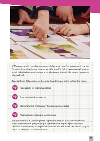 09
KiVa recomienda que el acuerdo de colaboración sea firmado dos años antes
de la implementación del programa, si la versión del programa en el lengua-
je del país de destino no existe, y un año antes, si ya existe una versión en el
idioma local.
Tras la firma del acuerdo de licencia, han de tomarse los siguientes pasos:
Por el momento, KiVa sólo puede implementarse en colaboración con un
socio licenciado del programa que opere en una región o país concreto.
Desafortunadamente, no es posible que una escuela entre dentro del progra-
ma si no existe un socio en su zona.
Producción en el lenguaje local
Formación de formadores
Marketing del programa y búsqueda de escuelas
Formación previa para las escuelas
 