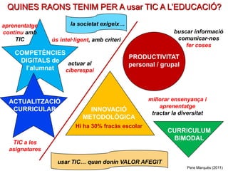 QUINES RAONS TENIM PER A usar TIC A L’EDUCACIÓ?

aprenentatge           la societat exigeix…
continu amb                                                   buscar informació
    TIC         ús intel·ligent, amb criteri                   comunicar-nos
                                                                  fer coses
    COMPETÈNCIES
                                               PRODUCTIVITAT
     DIGITALS de actuar al
                                               personal / grupal
      l’alumnat  ciberespai




  ACTUALITZACIÓ                                      millorar ensenyança i
                                                         aprenentatge
   CURRICULAR                 INNOVACIÓ
                                                      tractar la diversitat
                            METODOLÒGICA
                         Hi ha 30% fracàs escolar
                                                            CURRICULUM
                                                             BIMODAL
   TIC a les
  asignatures

                  usar TIC… quan donin VALOR AFEGIT
                                                                   Pere Marquès (2011)
 