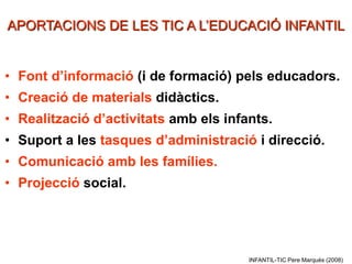 APORTACIONS DE LES TIC A L’EDUCACIÓ INFANTIL


• Font d’informació (i de formació) pels educadors.
• Creació de materials didàctics.
• Realització d’activitats amb els infants.
• Suport a les tasques d’administració i direcció.
• Comunicació amb les famílies.
• Projecció social.




                                       INFANTIL-TIC Pere Marquès (2008)
 