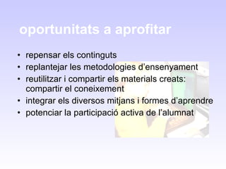 oportunitats a aprofitar repensar els continguts replantejar les metodologies d’ensenyament reutilitzar i compartir els materials creats: compartir el coneixement  integrar els diversos mitjans i formes d’aprendre potenciar la participació activa de l’alumnat 