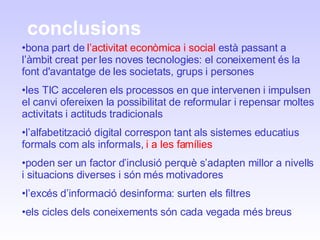 conclusions bona part de  l’activitat econòmica   i social  està passant a l’àmbit creat per les noves tecnologies: el coneixement és la font d'avantatge de les societats, grups i persones les TIC acceleren els processos en que intervenen i impulsen el canvi ofereixen la possibilitat de reformular i repensar moltes activitats i actituds tradicionals l’alfabetització digital correspon tant als sistemes educatius formals com als informals,  i a les famílies poden ser un factor d’inclusió perquè s’adapten millor a nivells i situacions diverses i són més motivadores l’excés d’informació desinforma: surten els filtres els cicles dels coneixements són cada vegada més breus 