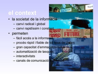 el context la societat de la informació canvi radical i global canvi rapidíssim i constant permeten fàcil accés a la informació procés ràpid i fiable de tot tipus de dades gran capacitat d’emmagatzematge automatització de tasques interactivitats canals de comunicació immediata 