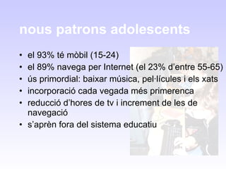 nous patrons adolescents el 93% té mòbil (15-24) el 89% navega per Internet (el 23% d’entre 55-65) ús primordial: baixar música, pel·lícules i els xats incorporació cada vegada més primerenca reducció d’hores de tv i increment de les de navegació s’aprèn fora del sistema educatiu 