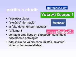 perills a eludir  l’escletxa digital l’excés d’informació la falta de criteri per navegar  l’aïllament contacte amb llocs on s’exposen continguts perversos o patològics adquisició de valors consumistes, sexistes, violents, fonamentalistes... 