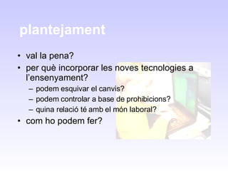 plantejament  val la pena? per què incorporar les noves tecnologies a l’ensenyament? podem esquivar el canvis? podem controlar a base de prohibicions? quina relació té amb el món laboral? com ho podem fer? 