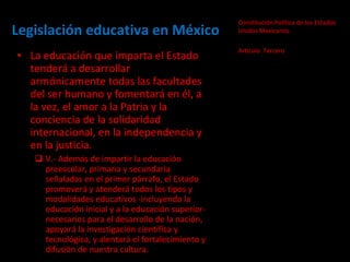 Legislación educativa en México Constitución Política de los Estados Unidos Mexicanos.  Artículo  Tercero La educación que imparta el Estado tenderá a desarrollar armónicamente todas las facultades del ser humano y fomentará en él, a la vez, el amor a la Patria y la conciencia de la solidaridad internacional, en la independencia y en la justicia.  V.- Además de impartir la educación preescolar, primaria y secundaria señaladas en el primer párrafo, el Estado promoverá y atenderá todos los tipos y modalidades educativos -incluyendo la educación inicial y a la educación superior- necesarios para el desarrollo de la nación, apoyará la investigación científica y tecnológica, y alentará el fortalecimiento y difusión de nuestra cultura.  