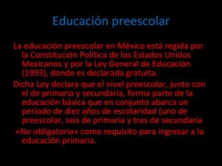 Educación preescolar La educación preescolar en México está regida por la Constitución Política de los Estados Unidos Mexicanos y por la Ley General de Educación (1993), donde es declarada gratuita.  Dicha Ley declara que el nivel preescolar, junto con el de primaria y secundaria, forma parte de la educación básica que en conjunto abarca un período de diez años de escolaridad (uno de preescolar, seis de primaria y tres de secundaria «No obligatoria» como requisito para ingresar a la educación primaria. 