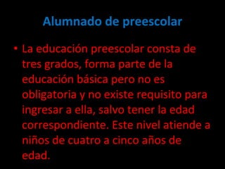 Alumnado de preescolar La educación preescolar consta de tres grados, forma parte de la educación básica pero no es  obligatoria y no existe requisito para ingresar a ella, salvo tener la edad correspondiente. Este nivel atiende a niños de cuatro a cinco años de edad. 
