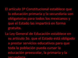 El artículo 3º Constitucional establece que la educación primaria y la secundaria son obligatorias para todos los mexicanos y que el Estado las impartirá en forma gratuita.  La Ley General de Educación establece en su artículo 3o. que el Estado está obligado a prestar servicios educativos para que toda la población pueda cursar la educación preescolar, la primaria y la secundaria . 