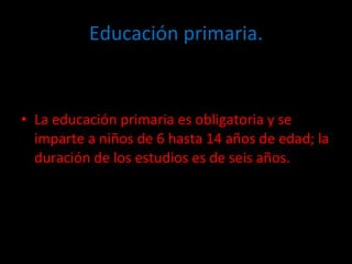 Educación primaria. La educación primaria es obligatoria y se imparte a niños de 6 hasta 14 años de edad; la duración de los estudios es de seis años.  