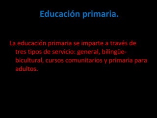 Educación primaria. La educación primaria se imparte a través de tres tipos de servicio: general, bilingüe-bicultural, cursos comunitarios y primaria para adultos. 