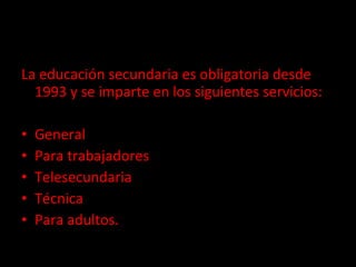 Educación secundaria La educación secundaria es obligatoria desde 1993 y se imparte en los siguientes servicios:  General Para trabajadores Telesecundaria Técnica Para adultos. 