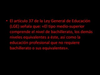 El artículo 37 de la Ley General de Educación (LGE) señala que: «El tipo medio-superior comprende el nivel de bachillerato, los demás niveles equivalentes a éste, así como la educación profesional que no requiere bachillerato o sus equivalentes». 