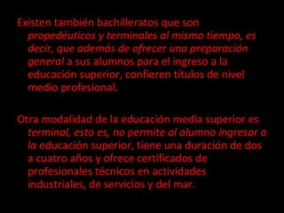 Existen también bachilleratos que son  propedéuticos y terminales al mismo tiempo, es decir, que además de ofrecer una preparación general  a sus alumnos para el ingreso a la educación superior, confieren títulos de nivel medio profesional.  Otra modalidad de la educación media superior es  terminal, esto es, no permite al alumno ingresar a la  educación superior, tiene una duración de dos a cuatro años y ofrece certificados de profesionales técnicos en actividades industriales, de servicios y del mar. 