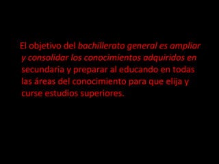 El objetivo del  bachillerato general es ampliar y consolidar los conocimientos adquiridos en  secundaria y preparar al educando en todas las áreas del conocimiento para que elija y curse estudios superiores. 