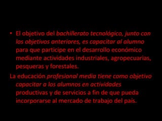 El objetivo del  bachillerato tecnológico, junto con los objetivos anteriores, es capacitar al alumno  para que participe en el desarrollo económico mediante actividades industriales, agropecuarias, pesqueras y forestales. La educación  profesional media tiene como objetivo capacitar a los alumnos en actividades  productivas y de servicios a fin de que pueda incorporarse al mercado de trabajo del país. 