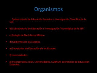 Organismos a)  Subsecretaría de Educación Superior e Investigación Científica de la SEP. b) Subsecretaría de Educación e Investigación Tecnológica de la SEP. c) Colegio de Bachilleres México d) Gobiernos de los Estados. e) Secretarías de Educación de los Estados. f) Universidades. g) Incorporados a SEP, Universidades, COBACH, Secretarías de Educación Estatales. 