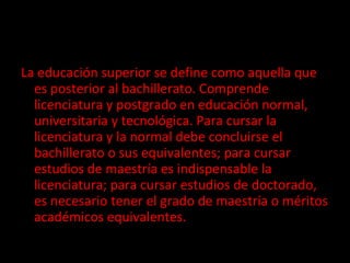La educación superior se define como aquella que es posterior al bachillerato. Comprende licenciatura y postgrado en educación normal, universitaria y tecnológica. Para cursar la licenciatura y la normal debe concluirse el bachillerato o sus equivalentes; para cursar estudios de maestría es indispensable la licenciatura; para cursar estudios de doctorado, es necesario tener el grado de maestría o méritos académicos equivalentes.  
