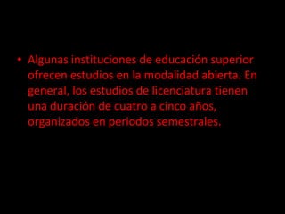 Algunas instituciones de educación superior ofrecen estudios en la modalidad abierta. En general, los estudios de licenciatura tienen una duración de cuatro a cinco años, organizados en periodos semestrales. 