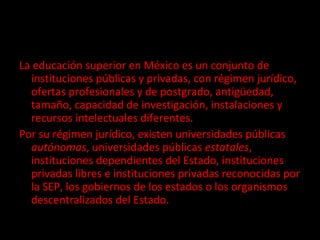 La educación superior en México es un conjunto de instituciones públicas y privadas, con régimen jurídico, ofertas profesionales y de postgrado, antigüedad, tamaño, capacidad de investigación, instalaciones y recursos intelectuales diferentes. Por su régimen jurídico, existen universidades públicas  autónomas , universidades públicas  estatales , instituciones dependientes del Estado, instituciones privadas libres e instituciones privadas reconocidas por la SEP, los gobiernos de los estados o los organismos descentralizados del Estado. 